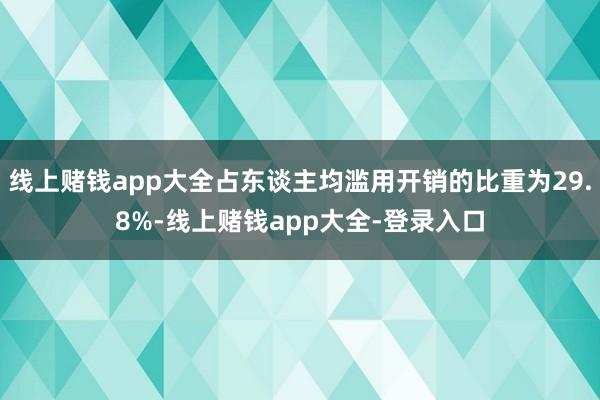 线上赌钱app大全占东谈主均滥用开销的比重为29.8%-线上赌钱app大全-登录入口