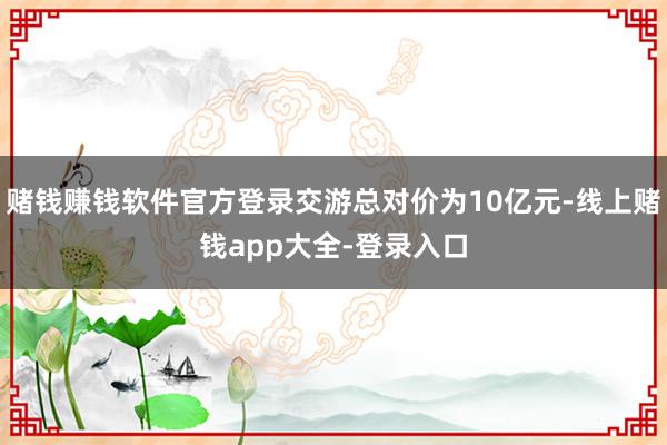 赌钱赚钱软件官方登录交游总对价为10亿元-线上赌钱app大全-登录入口