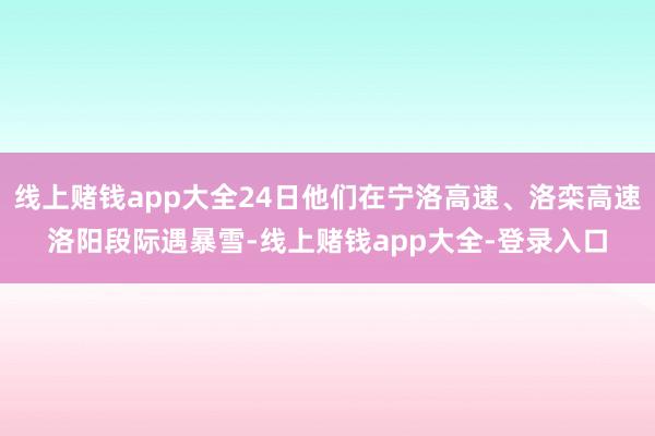 线上赌钱app大全24日他们在宁洛高速、洛栾高速洛阳段际遇暴雪-线上赌钱app大全-登录入口