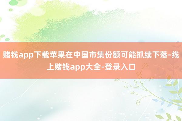 赌钱app下载苹果在中国市集份额可能抓续下落-线上赌钱app大全-登录入口