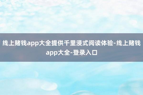 线上赌钱app大全提供千里浸式阅读体验-线上赌钱app大全-登录入口