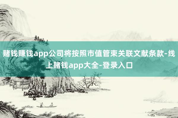赌钱赚钱app公司将按照市值管束关联文献条款-线上赌钱app大全-登录入口