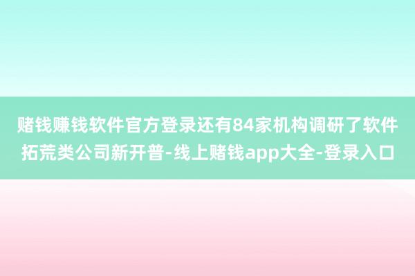 赌钱赚钱软件官方登录　　还有84家机构调研了软件拓荒类公司新开普-线上赌钱app大全-登录入口
