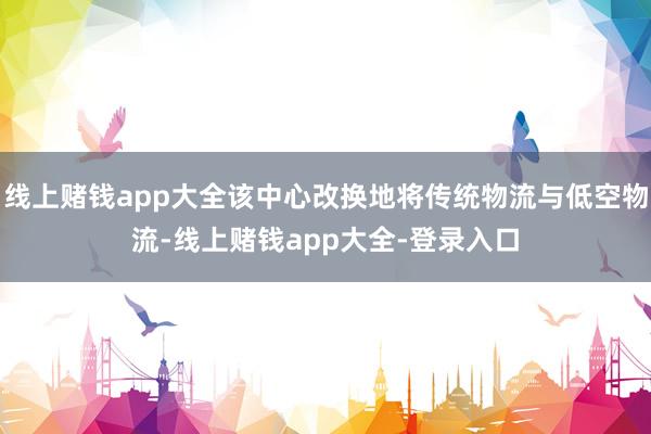 线上赌钱app大全该中心改换地将传统物流与低空物流-线上赌钱app大全-登录入口