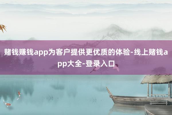 赌钱赚钱app为客户提供更优质的体验-线上赌钱app大全-登录入口