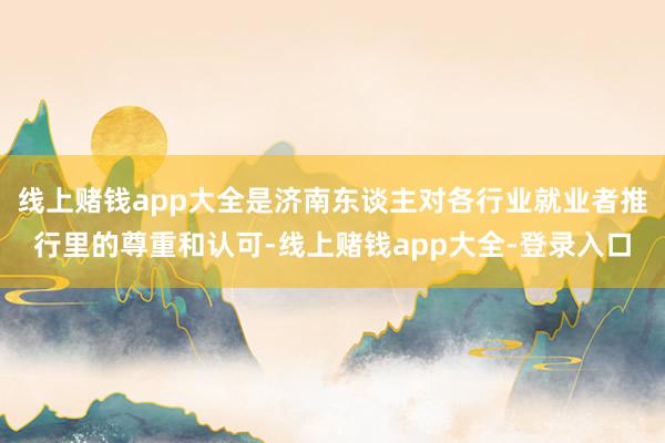 线上赌钱app大全是济南东谈主对各行业就业者推行里的尊重和认可-线上赌钱app大全-登录入口