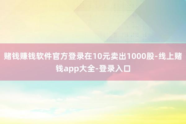 赌钱赚钱软件官方登录在10元卖出1000股-线上赌钱app大全-登录入口