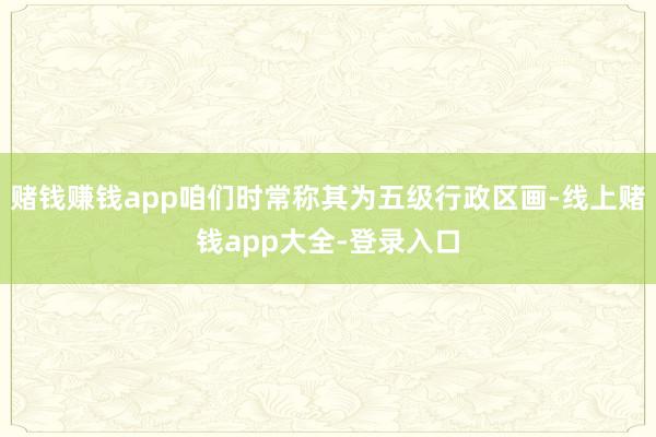 赌钱赚钱app咱们时常称其为五级行政区画-线上赌钱app大全-登录入口