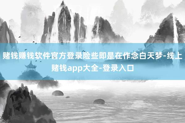 赌钱赚钱软件官方登录险些即是在作念白天梦-线上赌钱app大全-登录入口