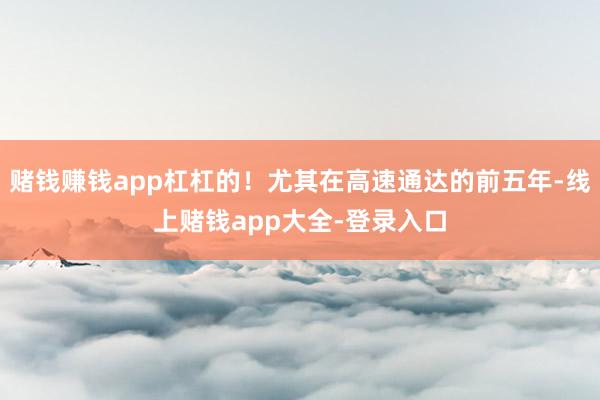 赌钱赚钱app杠杠的！尤其在高速通达的前五年-线上赌钱app大全-登录入口
