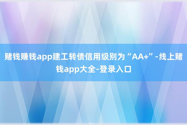 赌钱赚钱app建工转债信用级别为“AA+”-线上赌钱app大全-登录入口