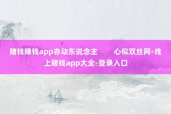 赌钱赚钱app亦动东说念主        心似双丝网-线上赌钱app大全-登录入口