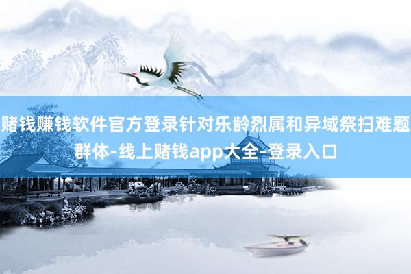 赌钱赚钱软件官方登录针对乐龄烈属和异域祭扫难题群体-线上赌钱app大全-登录入口