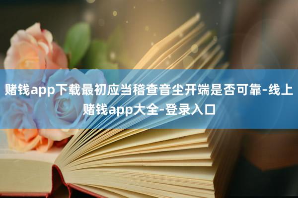 赌钱app下载最初应当稽查音尘开端是否可靠-线上赌钱app大全-登录入口