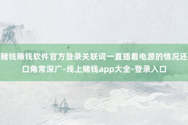 赌钱赚钱软件官方登录关联词一直插着电源的情况还口角常深广-线上赌钱app大全-登录入口