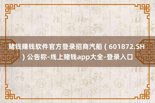 赌钱赚钱软件官方登录招商汽船 ( 601872.SH ) 公告称-线上赌钱app大全-登录入口