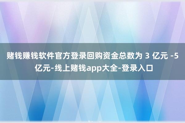 赌钱赚钱软件官方登录回购资金总数为 3 亿元 -5 亿元-线上赌钱app大全-登录入口