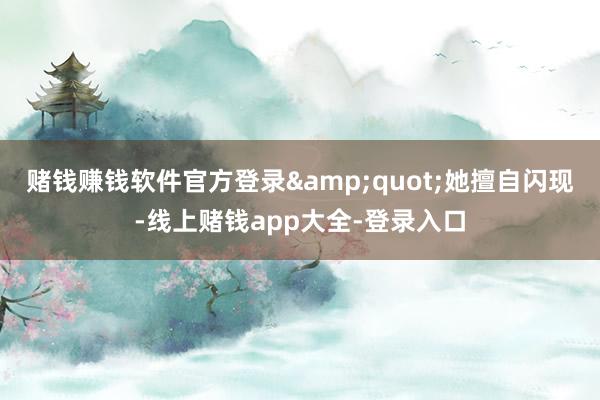 赌钱赚钱软件官方登录&quot;她擅自闪现-线上赌钱app大全-登录入口