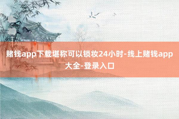 赌钱app下载堪称可以锁妆24小时-线上赌钱app大全-登录入口