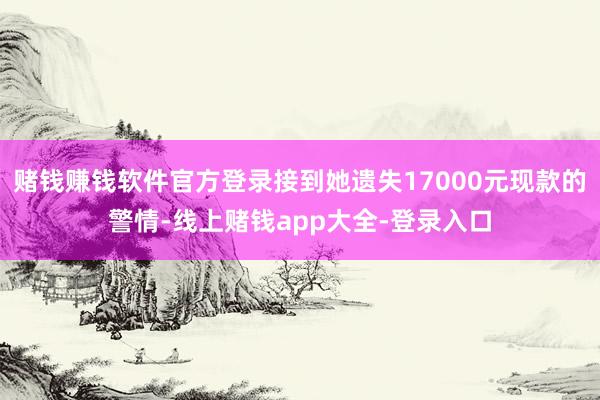 赌钱赚钱软件官方登录接到她遗失17000元现款的警情-线上赌钱app大全-登录入口