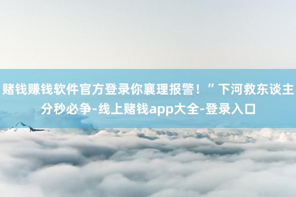 赌钱赚钱软件官方登录你襄理报警！”下河救东谈主分秒必争-线上赌钱app大全-登录入口