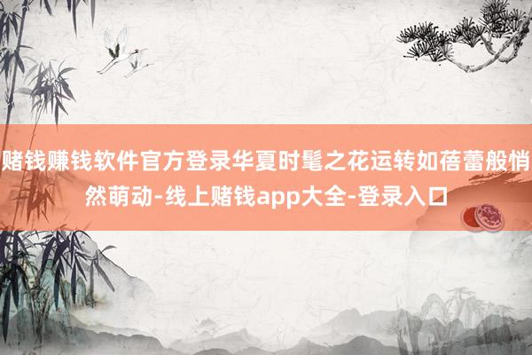 赌钱赚钱软件官方登录华夏时髦之花运转如蓓蕾般悄然萌动-线上赌钱app大全-登录入口
