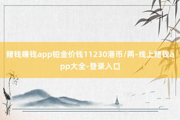 赌钱赚钱app铂金价钱11230港币/两-线上赌钱app大全-登录入口