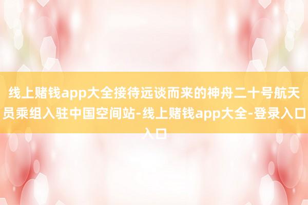 线上赌钱app大全接待远谈而来的神舟二十号航天员乘组入驻中国空间站-线上赌钱app大全-登录入口