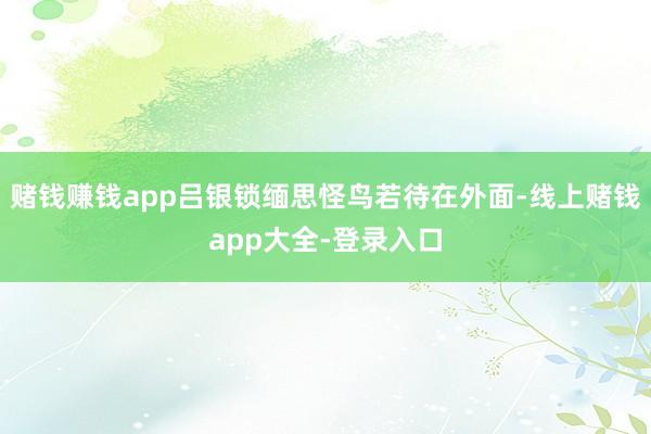 赌钱赚钱app吕银锁缅思怪鸟若待在外面-线上赌钱app大全-登录入口