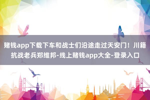 赌钱app下载下车和战士们沿途走过天安门！川籍抗战老兵郑维邦-线上赌钱app大全-登录入口