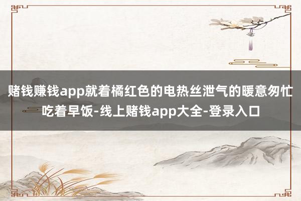 赌钱赚钱app就着橘红色的电热丝泄气的暖意匆忙吃着早饭-线上赌钱app大全-登录入口