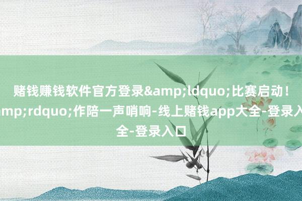 赌钱赚钱软件官方登录&ldquo;比赛启动！&rdquo;作陪一声哨响-线上赌钱app大全-登录入口