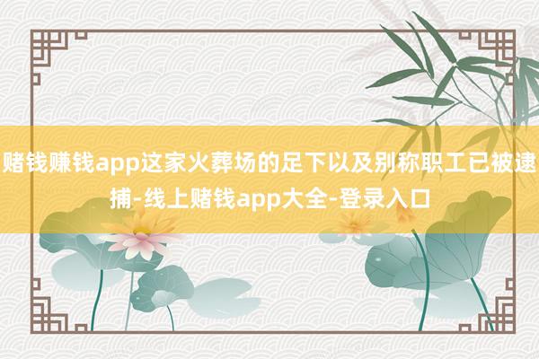 赌钱赚钱app这家火葬场的足下以及别称职工已被逮捕-线上赌钱app大全-登录入口