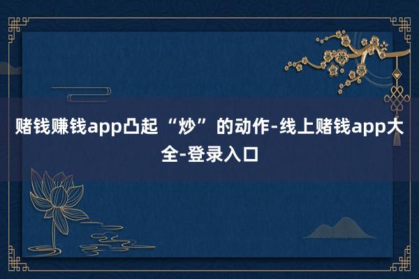 赌钱赚钱app凸起 “炒” 的动作-线上赌钱app大全-登录入口