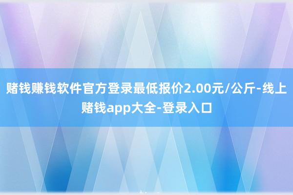 赌钱赚钱软件官方登录最低报价2.00元/公斤-线上赌钱app大全-登录入口