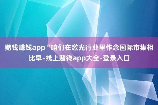 赌钱赚钱app　　“咱们在激光行业里作念国际市集相比早-线上赌钱app大全-登录入口