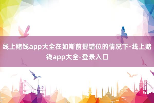 线上赌钱app大全在如斯前提错位的情况下-线上赌钱app大全-登录入口