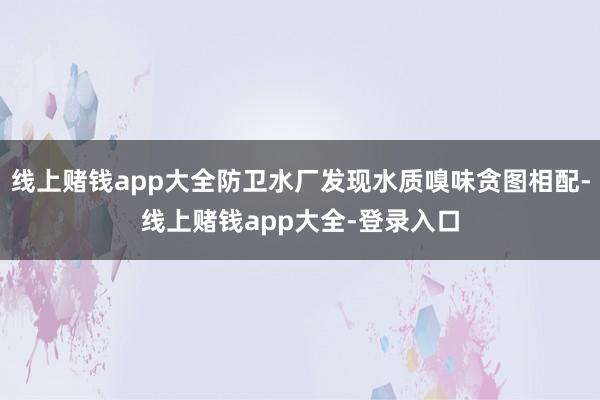 线上赌钱app大全防卫水厂发现水质嗅味贪图相配-线上赌钱app大全-登录入口