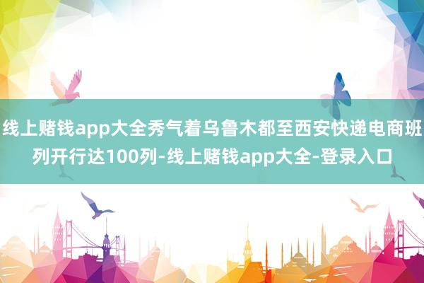线上赌钱app大全秀气着乌鲁木都至西安快递电商班列开行达100列-线上赌钱app大全-登录入口
