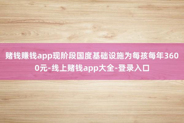 赌钱赚钱app现阶段国度基础设施为每孩每年3600元-线上赌钱app大全-登录入口