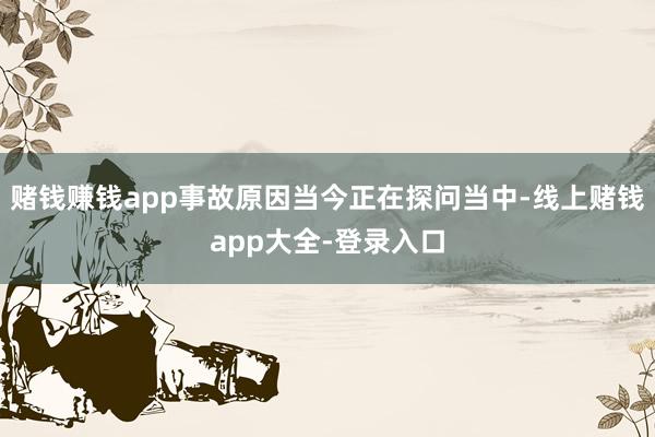 赌钱赚钱app事故原因当今正在探问当中-线上赌钱app大全-登录入口