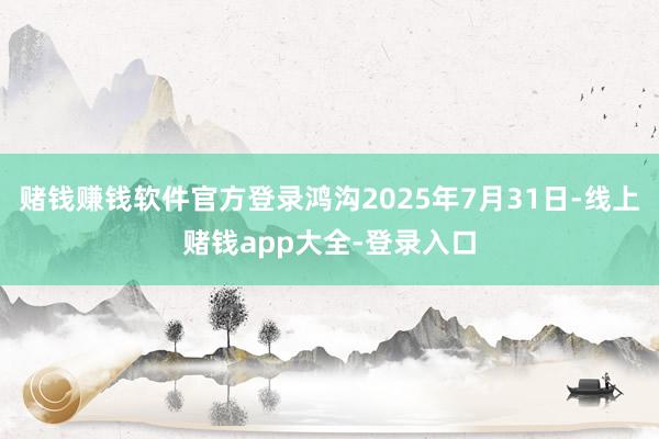 赌钱赚钱软件官方登录鸿沟2025年7月31日-线上赌钱app大全-登录入口