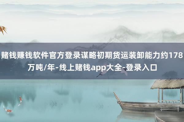 赌钱赚钱软件官方登录谋略初期货运装卸能力约178万吨/年-线上赌钱app大全-登录入口