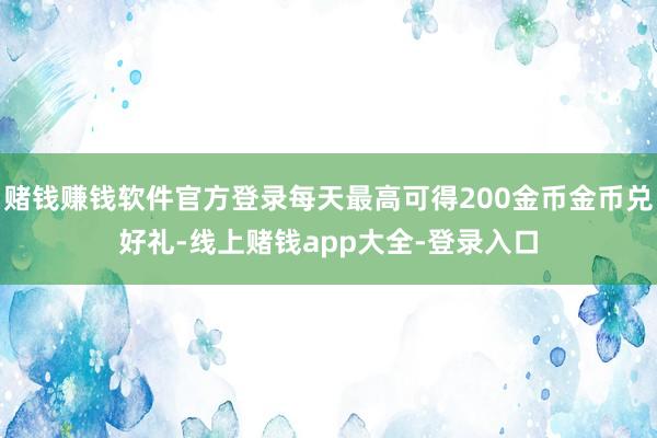 赌钱赚钱软件官方登录每天最高可得200金币金币兑好礼-线上赌钱app大全-登录入口