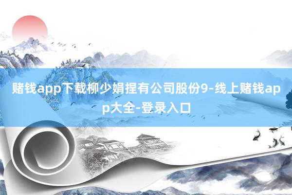 赌钱app下载柳少娟捏有公司股份9-线上赌钱app大全-登录入口