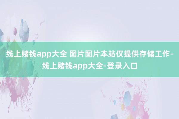 线上赌钱app大全 图片图片本站仅提供存储工作-线上赌钱app大全-登录入口
