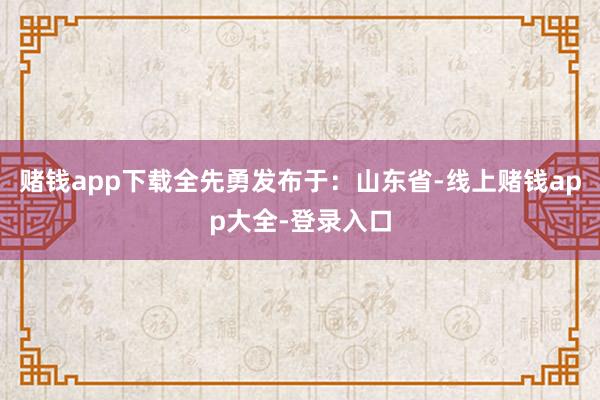 赌钱app下载全先勇发布于：山东省-线上赌钱app大全-登录入口