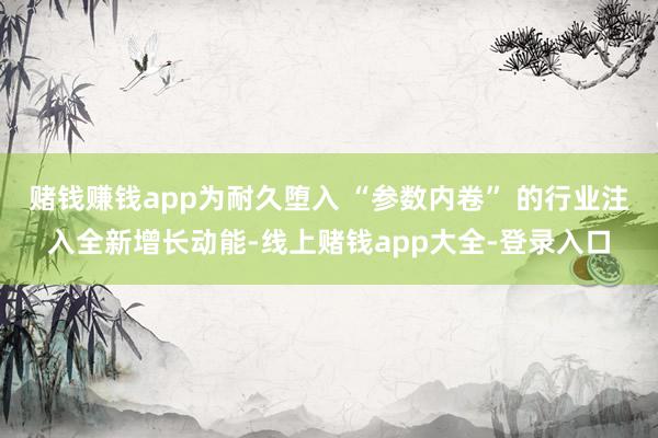 赌钱赚钱app为耐久堕入 “参数内卷” 的行业注入全新增长动能-线上赌钱app大全-登录入口