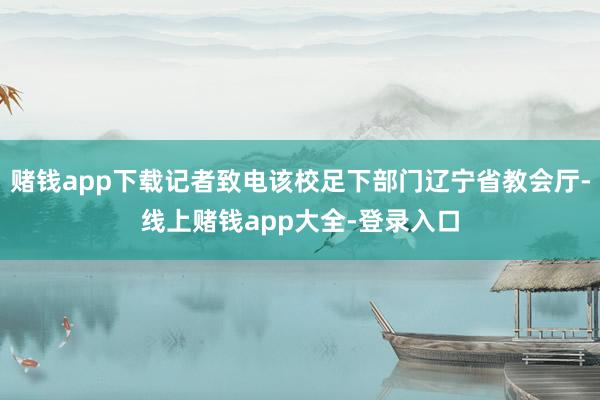 赌钱app下载记者致电该校足下部门辽宁省教会厅-线上赌钱app大全-登录入口