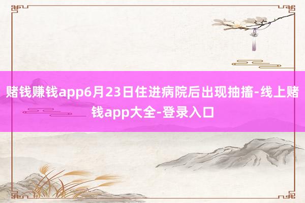 赌钱赚钱app6月23日住进病院后出现抽搐-线上赌钱app大全-登录入口